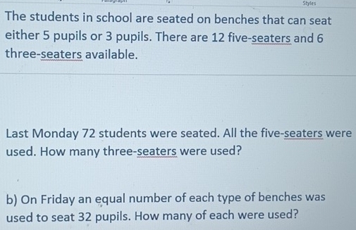 Styles 
The students in school are seated on benches that can seat 
either 5 pupils or 3 pupils. There are 12 five-seaters and 6
three-seaters available. 
Last Monday 72 students were seated. All the five-seaters were 
used. How many three-seaters were used? 
b) On Friday an equal number of each type of benches was 
used to seat 32 pupils. How many of each were used?