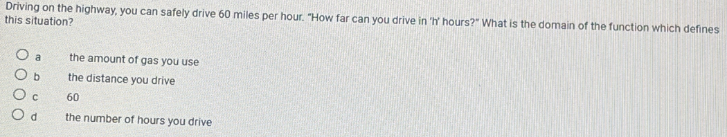 Driving on the highway, you can safely drive 60 miles per hour. "How far can you drive in ‘ h’ hours?" What is the domain of the function which defines
this situation?
a the amount of gas you use
b the distance you drive
C 60
d the number of hours you drive