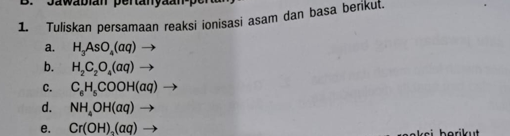 Tuliskan persamaan reaksi ionisasi asam dan basa berikut. 
a. H_3AsO_4(aq)to
b. H_2C_2O_4(aq)to
C. C_6H_5COOH(aq) _  
d. NH_4OH(aq)to
e. Cr(OH)_3(aq)to