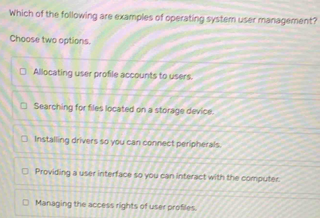 Which of the following are examples of operating system user management?
Choose two options.
Allocating user profile accounts to users.
Searching for files located on a storage device.
Installing drivers so you can connect peripherals.
Providing a user interface so you can interact with the computer.
Managing the access rights of user profiles.