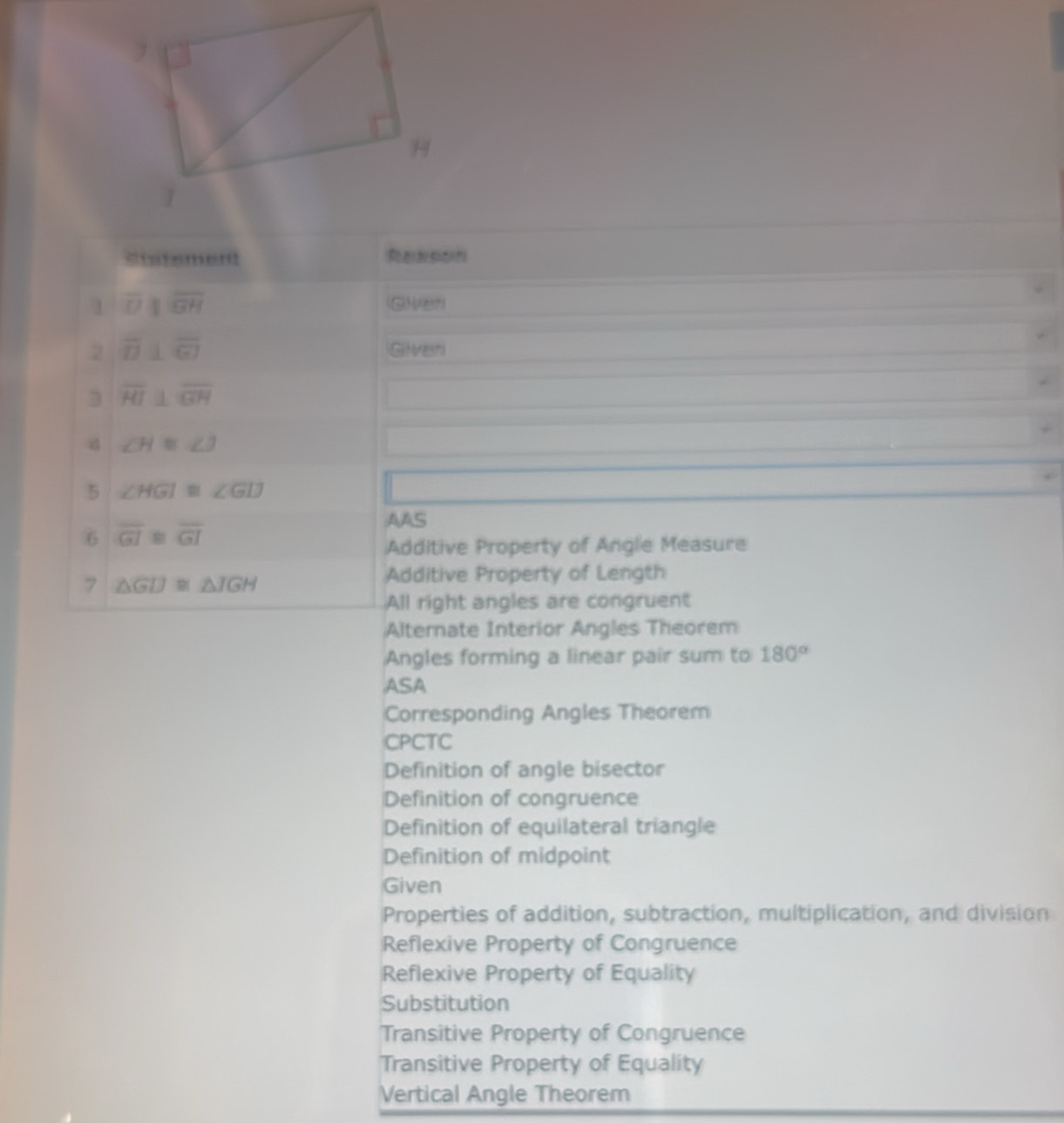 overline Dparallel overline GH Given
2 overline D⊥ overline GI Gilver
3 overline HI⊥ overline GH
d ∠ H≌ ∠ J
5 ∠ HGI≌ ∠ GD
AAS
6 overline GI≌ overline GI
Additive Property of Angle Measure
7 △ GD≌ △ JGH
Additive Property of Length
All right angles are congruent
Alternate Interior Angles Theorem
Angles forming a linear pair sum to 180°
ASA
Corresponding Angles Theorem
CPCTC
Definition of angle bisector
Definition of congruence
Definition of equilateral triangle
Definition of midpoint
Given
Properties of addition, subtraction, multiplication, and division
Reflexive Property of Congruence
Reflexive Property of Equality
Substitution
Transitive Property of Congruence
Transitive Property of Equality
Vertical Angle Theorem