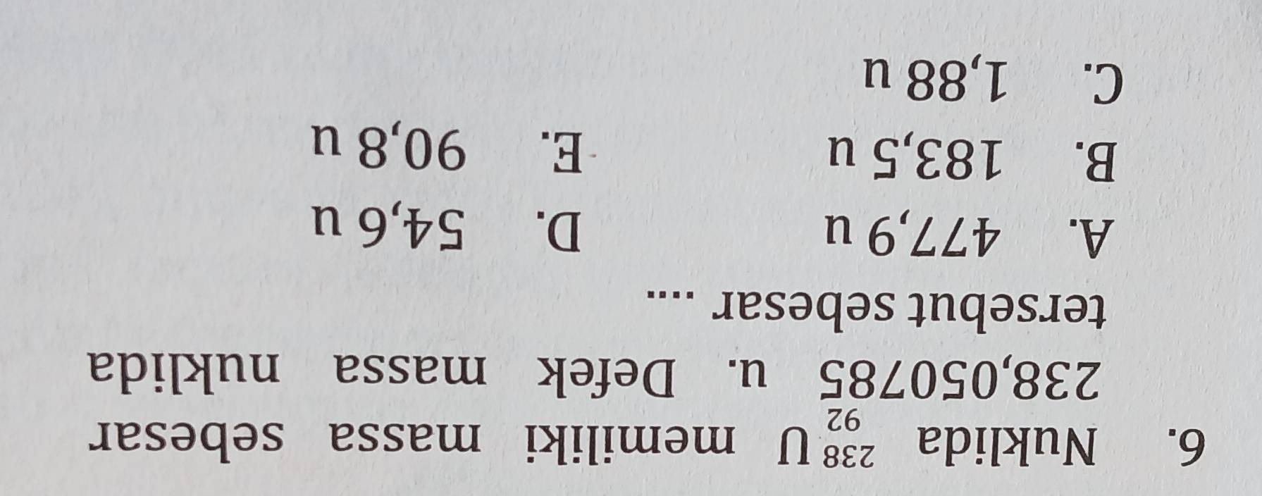 Nuklida _(92)^(238)U memiliki massa sebesar
238,050785 u. Defek massa nuklida
tersebut sebesar ....
A. 477,9 u D. 54,6 u
B. 183,5 u E. 90,8 u
C. 1,88 u