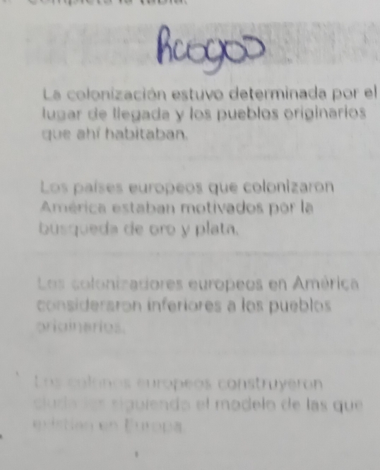 La colonización estuvo determinada por el
lugar de llegada y los pueblos originarios
que ahí habitaban.
Los países europeos que colonizaron
América estaban motivados por la
busqueda de oro y plata.
Los colonizadores europeos en América
considersron inferiores a los pueblos
priainerios.
Los colonos europeos construyeron
cl ura de s siguiendo el modelo de las que
Nan en Eutopa