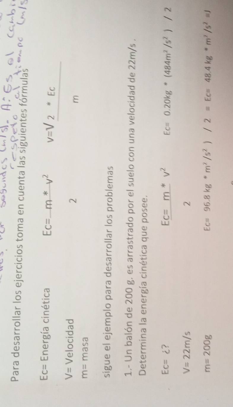 Para desarrollar los ejercicios toma en cuenta las siguientes fórmulas
Ec= Energía cinética Ec=_ m*v^2
V= Velocidad 
2
v=sqrt(frac 2^(EC))m
m= masa 
sigue el ejemplo para desarrollar los problemas 
1.- Un balón de 200 g. es arrastrado por el suelo con una velocidad de 22m/s. 
Determina la energía cinética que posee.
Ec=dot c ?
Ec=m*v^2 Ec=0.20kg*(484m^2/s^2)/2
V=22m/s
2
m=200g
Ec=96.8kg*m^2/s^2)/2=Ec=48.4kg*m^2/s^2=J