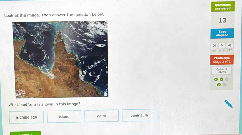 Questions
answered
Look at the image. Then answer the question below.
13
Time
elapsed
00 04 49
HR MIN SEC
Challenge
Stage 2 of 2
Collect 5
tokens
What landform is shown in this image?
archipelago island delta peninsula