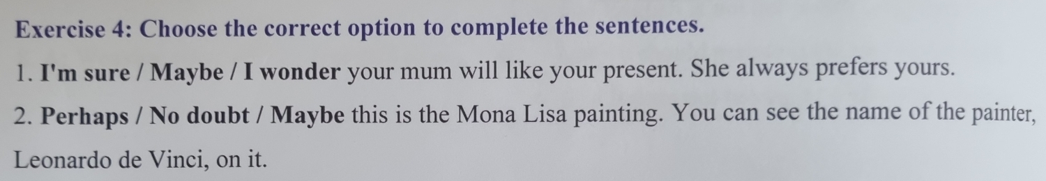 Choose the correct option to complete the sentences. 
1. I'm sure / Maybe / I wonder your mum will like your present. She always prefers yours. 
2. Perhaps / No doubt / Maybe this is the Mona Lisa painting. You can see the name of the painter, 
Leonardo de Vinci, on it.