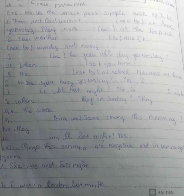 had dnd 
at a Chinese restaurant. 
Ex2 write the correct pask simple tense of To ba 
A Hom and Dad werent 
(no+be) at tome 
yesterday. They worse (ba ) ar the hospitas 
2. The weather (boy nice. It 
(notibe) wincly and rainy 
3 (be ) he gree all day yesterday? 
L1 when 
(be) you born? 
S. He 
(not bel at scbool. He was at thom 
6 were yau busy yestenday? Yes, I 
2. It cold last might? No, is 
I wast 
8 where they on Sunday? They 
at the stone 
g. 
Ning and Same smhong this morning? 
No, they 
10. Sam:Pl Rast night? Yes, 
x Change those sentences into negabive and in terrogo 
gorm 
A. She was tired last night 
2 I was in Rondon last mante