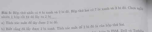 Hộp thứ nhất có 8 bi xanh và 2 bi đồ. Hộp thứ hai có 7 bi xanh và 3 bi đỏ. Chọn ngẫn 
nhiên 1 hộp rồi từ đó lấy ra 2 bi. 
a) Tính xác suất để lấy được 2 bi đỏ 
b) Biết rằng đã lấy được 2 bi xanh. Tính xác suất để 2 bi đó là của hộp thứ hai, 
là IBM. Dell và Toshiba