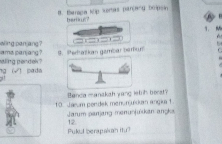 Berapa klip kertas panjang bolpoin 
berikut? 
1. M 
A 
aling panjang? 5 
ama panjang? 9. Perhatikan gambar berikut! 
C 
aling pendek ? 
B 
r 
ng (√)pada 
20' 
Benda manakah yang lebih berat? 
10. Jarum pendek menunjukkan angka 1. 
Jarum panjang menunjukkan angka 
12. 
Pukul berapakah itu?