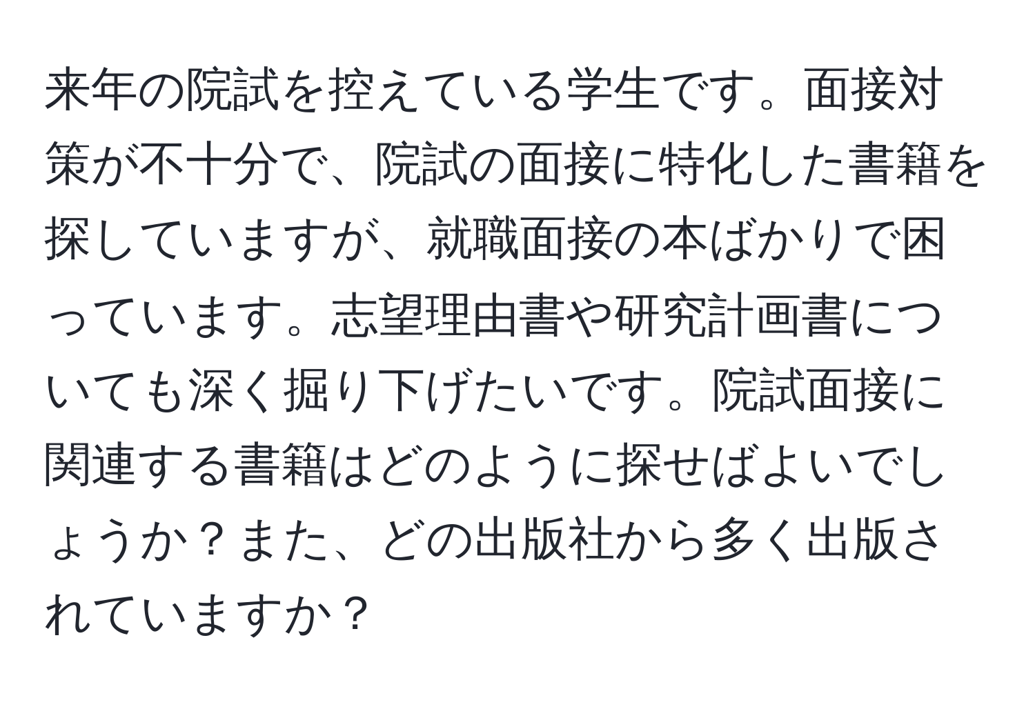 来年の院試を控えている学生です。面接対策が不十分で、院試の面接に特化した書籍を探していますが、就職面接の本ばかりで困っています。志望理由書や研究計画書についても深く掘り下げたいです。院試面接に関連する書籍はどのように探せばよいでしょうか？また、どの出版社から多く出版されていますか？