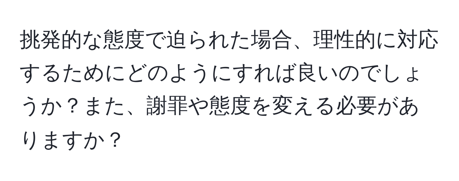 挑発的な態度で迫られた場合、理性的に対応するためにどのようにすれば良いのでしょうか？また、謝罪や態度を変える必要がありますか？