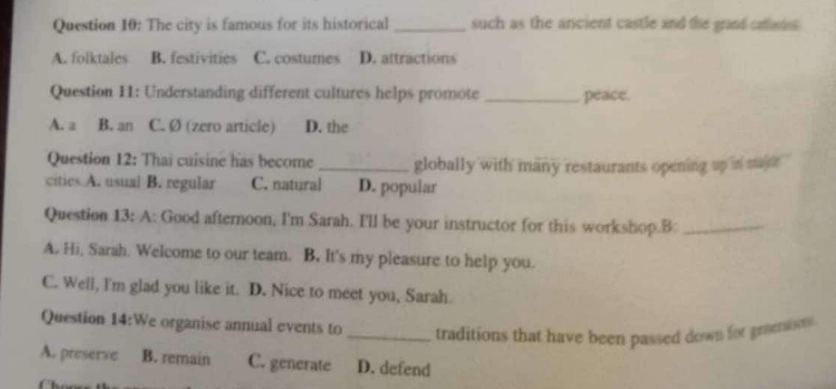 The city is famous for its historical _such as the ancient castle and the grand caat .
A. folktales B. festivities C. costures D. attractions
Question 11: Understanding different cultures helps promote _peace.
A. a B. an C. Ø (zero article) D. the
Question 12: Thai cuisine has become_
globally with many restaurants opening up is saje '
cities A. usual B. regular C. natural D. popular
Question 13: A: Good afternoon, I'm Sarah. I'll be your instructor for this workshop.B:_
A. Hi, Sarah. Welcome to our team. B. It's my pleasure to help you.
C. Well, I'm glad you like it. D. Nice to meet you, Sarah.
Question 14:W e organise annual events to
_traditions that have been passed down for prenison .
A. preserve B. remain C. generate D. defend
