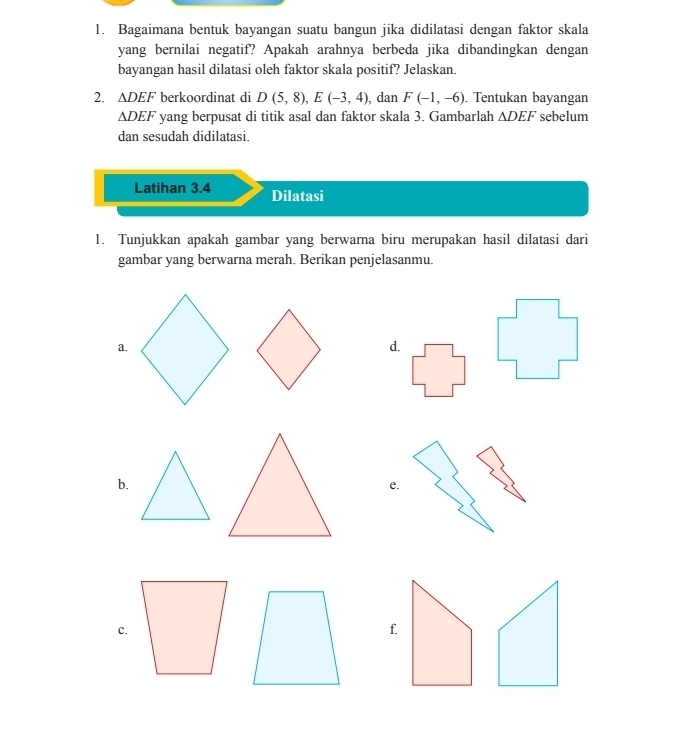 Bagaimana bentuk bayangan suatu bangun jika didilatasi dengan faktor skala 
yang bernilai negatif? Apakah arahnya berbeda jika dibandingkan dengan 
bayangan hasil dilatasi oleh faktor skala positif? Jelaskan. 
2. ∆DEF berkoordinat di D(5,8), E(-3,4) , dan F(-1,-6) , Tentukan bayangan 
∆DEF yang berpusat di titik asal dan faktor skala 3. Gambarlah △ DEF sebelum 
dan sesudah didilatasi. 
Latihan 3.4 Dilatasi 
1. Tunjukkan apakah gambar yang berwarna biru merupakan hasil dilatasi dari 
gambar yang berwarna merah. Berikan penjelasanmu. 
a. 
d. 
b. 
e. 
c.