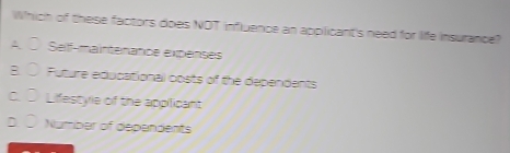 Which of these factors does NOT influence an applicant's need for life insurance?
A. O Selff-maintenance expenses
B. ○ Future educational costs of the dependents
c. ○ Lifestyle of the appilicant
D. ① Number of dependents