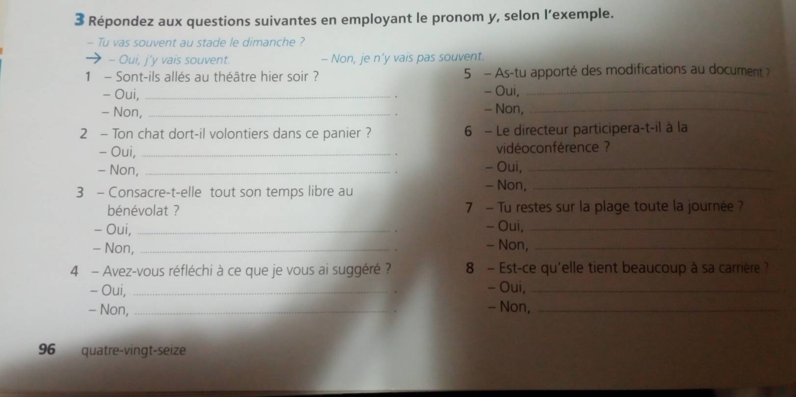 Répondez aux questions suivantes en employant le pronom y, selon l’exemple.
- Tu vas souvent au stade le dimanche ?
→ - Oui, j’y vais souvent. - Non, je n’y vais pas souvent.
1 - Sont-ils allés au théâtre hier soir ? 5 - As-tu apporté des modifications au document 2
- Oui, _- Oui,_
- Non,_
- Non,_
2 - Ton chat dort-il volontiers dans ce panier ? 6 - Le directeur participera-t-il à la
- Oui, _vidéoconférence ?
- Non, _- Oui,_
3 - Consacre-t-elle tout son temps libre au
- Non,_
bénévolat ? 7 - Tu restes sur la plage toute la journée ?
- Oui, _- Oui,_
- Non, _- Non,_
4 - Avez-vous réfléchi à ce que je vous ai suggéré ? 8 - Est-ce qu'elle tient beaucoup à sa carrière ?
- Oui, _- Oui,_
- Non, _- Non,_
96 quatre-vingt-seize