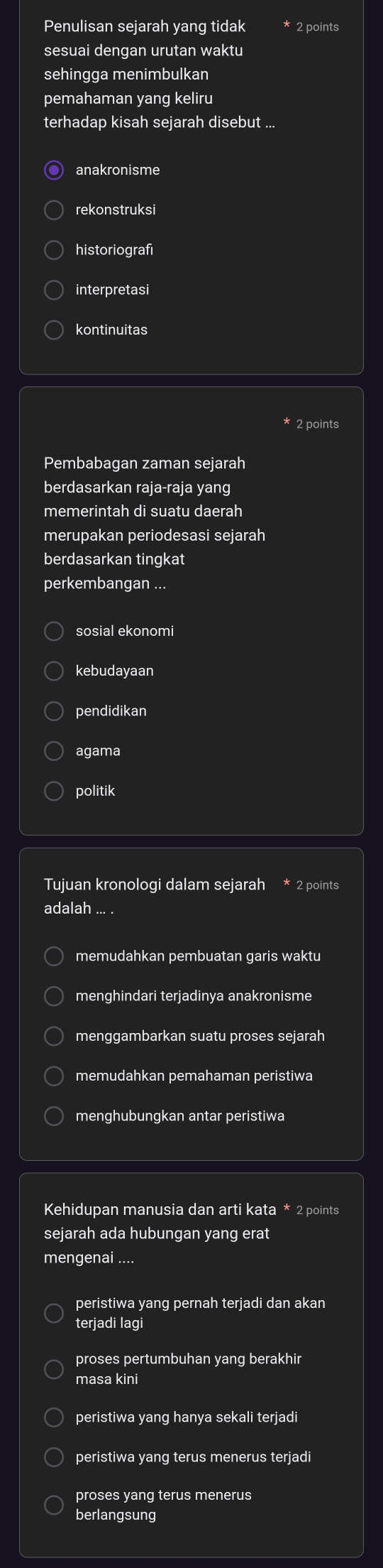 Penulisan sejarah yang tidak * 2 points
sesuai dengan urutan waktu
sehingga menimbulkan
pemahaman yang keliru
terhadap kisah sejarah disebut ...
anakronisme
rekonstruksi
historiografi
kontinuitas
* 2 points
Pembabagan zaman sejarah
berdasarkan raja-raja yang
memerintah di suatu daerah
merupakan periodesasi sejarah
berdasarkan tingkat
perkembangan ...
sosial ekonomi
kebudayaan
pendidikan
agama
politik
Tujuan kronologi dalam sejarah * 2 points
adalah ... .
memudahkan pembuatan garis waktu
menghindari terjadinya anakronisme
menggambarkan suatu proses sejarah
memudahkan pemahaman peristiwa
menghubungkan antar peristiwa
Kehidupan manusia dan arti kata * 2 points
sejarah ada hubungan yang erat
mengenai ....
peristiwa yang pernah terjadi dan akan
terjadi lagi
proses pertumbuhan yang berakhir
masa kini
peristiwa yang hanya sekali terjadi
peristiwa yang terus menerus terjadi
proses yang terus menerus
berlangsung