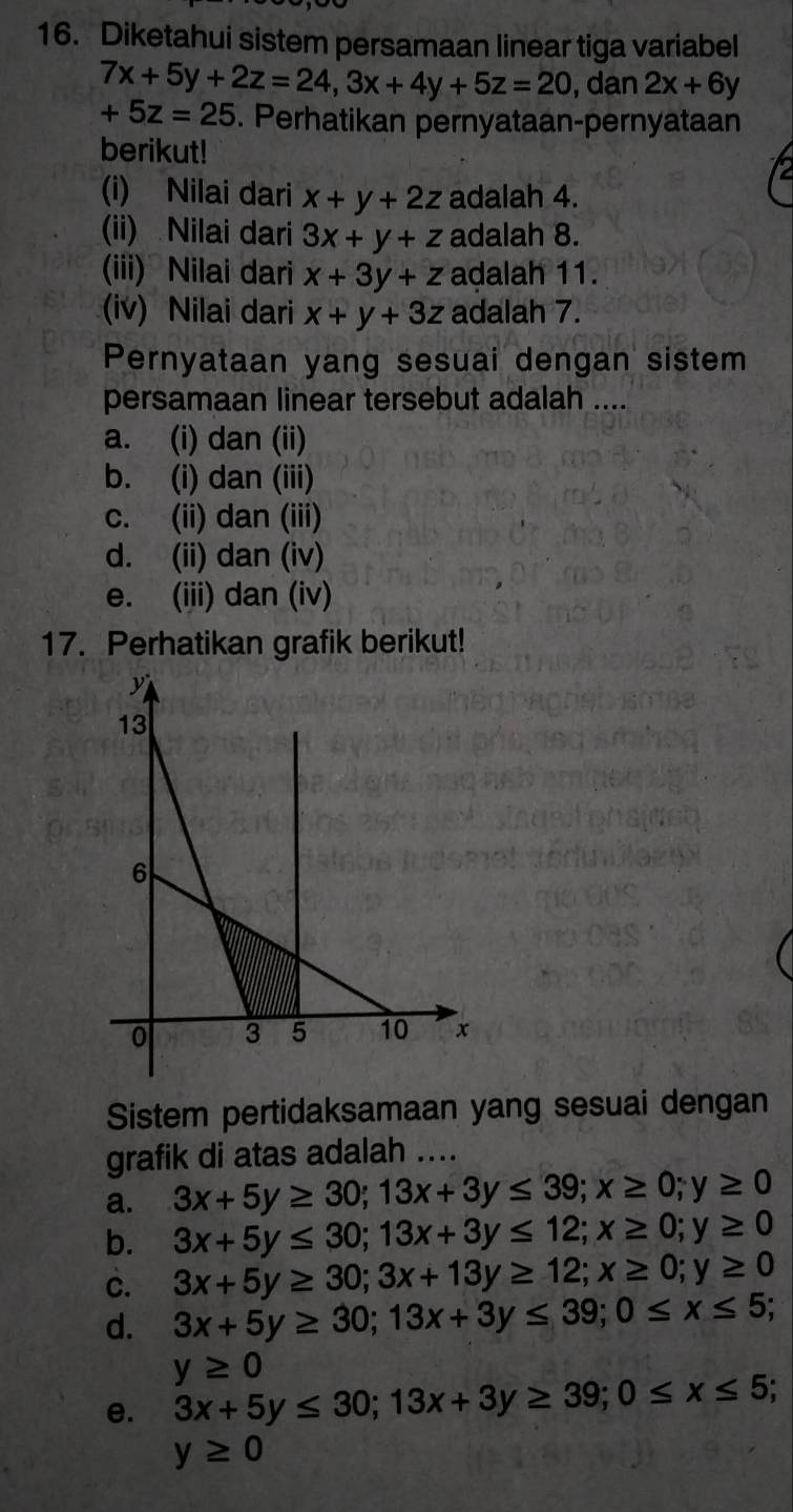 Diketahui sistem persamaan linear tiga variabel
7x+5y+2z=24, 3x+4y+5z=20 dan 2x+6y
+5z=25. Perhatikan pernyataan-pernyataan
berikut!
(i) Nilai dari x+y+2z adalah 4.
(ii) Nilai dari 3x+y+z adalah 8.
(iii) Nilai dari x+3y+z adalah 11.
(iv) Nilai dari x+y+3z adalah 7.
Pernyataan yang sesuai dengan sistem
persamaan linear tersebut adalah ....
a. (i) dan (ii)
b. (i) dan (iii)
c. (ii) dan (iii)
d. (ii) dan (iv)
e. (iii) dan (iv)
17. Perhatikan grafik berikut!
Sistem pertidaksamaan yang sesuai dengan
grafik di atas adalah ....
a. 3x+5y≥ 30; 13x+3y≤ 39; x≥ 0; y≥ 0
b. 3x+5y≤ 30; 13x+3y≤ 12; x≥ 0; y≥ 0
c. 3x+5y≥ 30; 3x+13y≥ 12; x≥ 0; y≥ 0
d. 3x+5y≥ 30; 13x+3y≤ 39; 0≤ x≤ 5;
y≥ 0
e. 3x+5y≤ 30; 13x+3y≥ 39; 0≤ x≤ 5;
y≥ 0