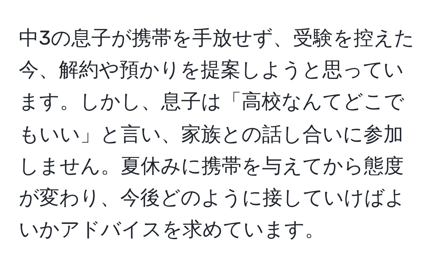 中3の息子が携帯を手放せず、受験を控えた今、解約や預かりを提案しようと思っています。しかし、息子は「高校なんてどこでもいい」と言い、家族との話し合いに参加しません。夏休みに携帯を与えてから態度が変わり、今後どのように接していけばよいかアドバイスを求めています。