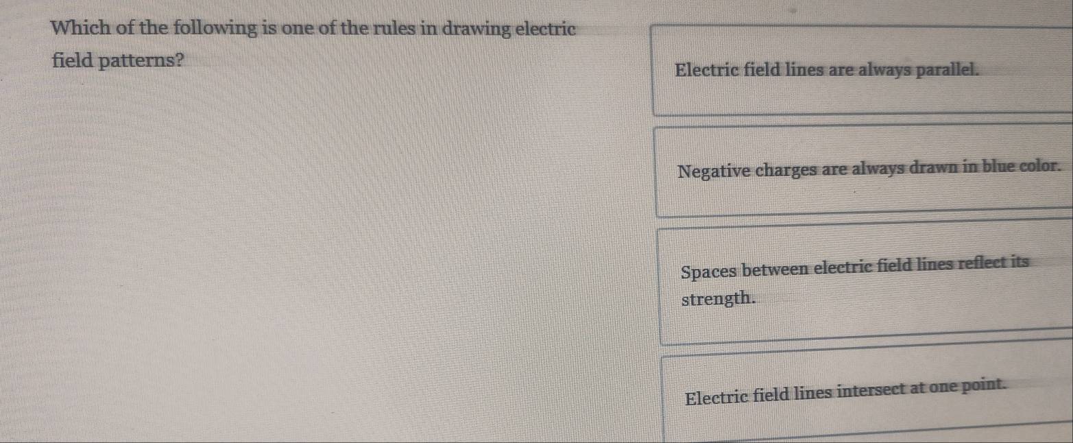 Which of the following is one of the rules in drawing electric
field patterns?
Electric field lines are always parallel.
Negative charges are always drawn in blue color.
Spaces between electric field lines reflect its
strength.
Electric field lines intersect at one point.