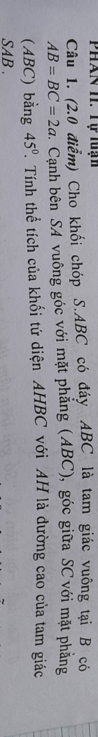 PhAn II. Tự luạn 
Câu 1. (2.0 điểm) Cho khối chóp S. ABC có đáy ABC là tam giác vuông tại B có
AB=BC=2a. Cạnh bên SA vuông góc với mặt phẳng (ABC), góc giữa SC với mặt phẳng 
(ABC) bằng 45°. Tính thể tích của khối tứ diện AHBC với AH là đường cao của tam giác
SAB.