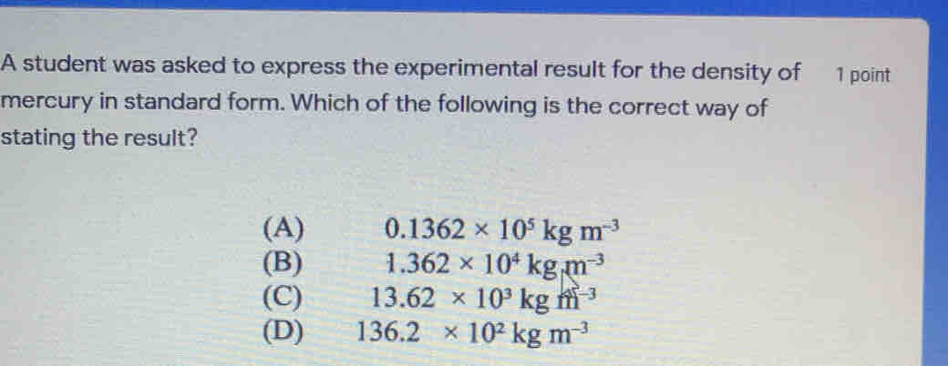 A student was asked to express the experimental result for the density of  1 point
mercury in standard form. Which of the following is the correct way of
stating the result?
(A) 0.1362* 10^5 kg m^(-3)
(B) 1.362* 10^4 kg m^(-3)
(C) 13.62 * 10^3 kg ^-3
(D) 136.2 * 10^2 kg m^(-3)