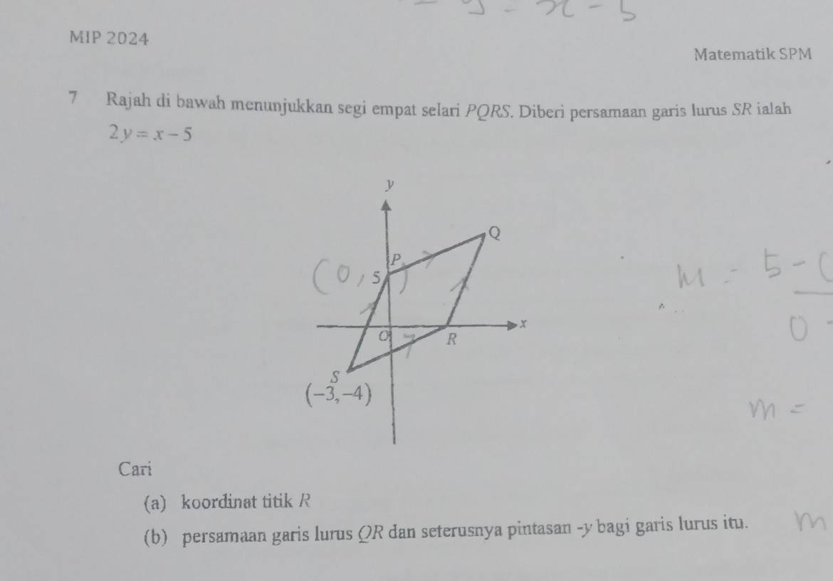 MIP 2024
Matematik SPM
7 Rajah di bawah menunjukkan segi empat selari PQRS. Diberi persamaan garis lurus SR ialah
2y=x-5
Cari
(a) koordinat titik R
(b) persamaan garis lurus ΩR dan seterusnya pintasan -y bagi garis lurus itu.