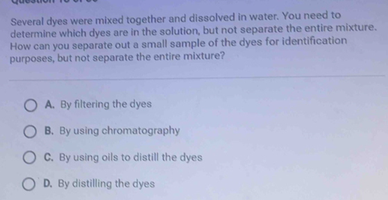 Several dyes were mixed together and dissolved in water. You need to
determine which dyes are in the solution, but not separate the entire mixture.
How can you separate out a small sample of the dyes for identification
purposes, but not separate the entire mixture?
A. By filtering the dyes
B. By using chromatography
C. By using oils to distill the dyes
D. By distilling the dyes