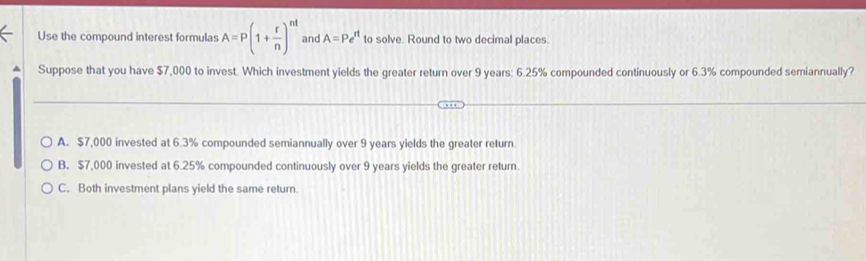 Use the compound interest formulas A=P(1+ r/n )^nt and A=Pe^(rt) to solve. Round to two decimal places.
^ Suppose that you have $7,000 to invest. Which investment yields the greater return over 9 years: 6.25% compounded continuously or 6.3% compounded semiannually?
A. $7,000 invested at 6.3% compounded semiannually over 9 years yields the greater return
B. $7,000 invested at 6.25% compounded continuously over 9 years yields the greater return.
C. Both investment plans yield the same return.