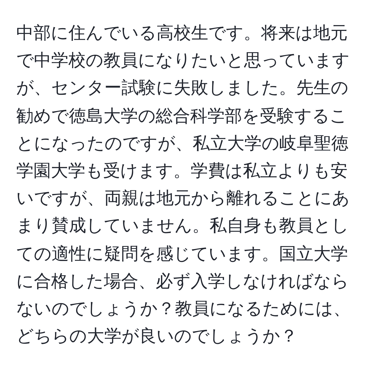 中部に住んでいる高校生です。将来は地元で中学校の教員になりたいと思っていますが、センター試験に失敗しました。先生の勧めで徳島大学の総合科学部を受験することになったのですが、私立大学の岐阜聖徳学園大学も受けます。学費は私立よりも安いですが、両親は地元から離れることにあまり賛成していません。私自身も教員としての適性に疑問を感じています。国立大学に合格した場合、必ず入学しなければならないのでしょうか？教員になるためには、どちらの大学が良いのでしょうか？