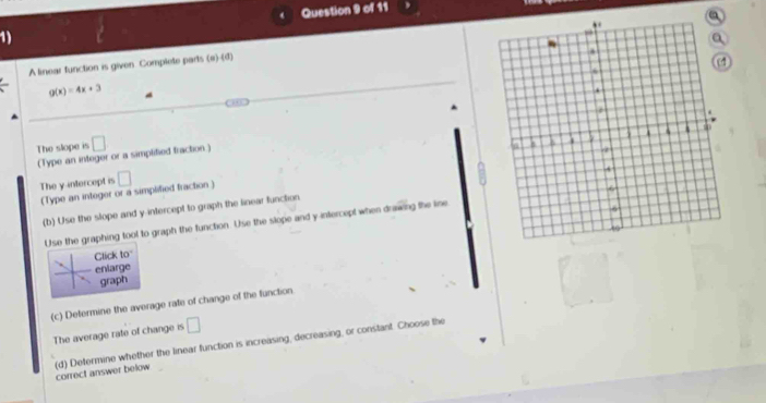 A linear function is given Complete parts (e)-(d)
g(x)=4x+3
The slope is □
(Type an integer or a simplified fraction) 
The y-intercept is □
(Type an integer or a simplified fraction ) 
(b) Use the slope and y-intercept to graph the linear function 
Use the graphing tool to graph the function. Use the slope and y-intercept when drawing the line 
Click to 
enlarge 
graph 
(c) Determine the average rate of change of the function 
The average rate of change is □
(d) Determine whether the linear function is increasing, decreasing, or constant. Choose the correct answer below