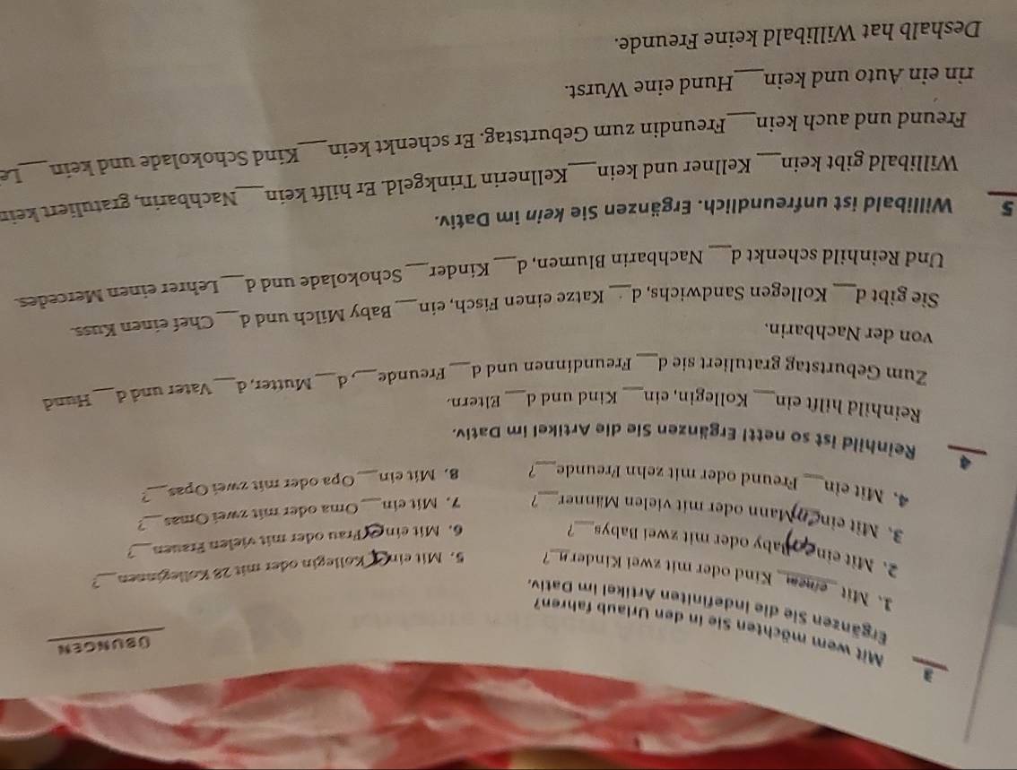 a 
ÜbuNgen 
Mit wem möchten Sie in den Urlaub fahren? 
Ergänzen Sie die indefiniten Artikel im Dativ 
1. Mit _emem_ Kind oder mit zwei Kinder _? 5.Mit cin Köllegin oder mit 28 Kölleginnen_ ? 
2. Mit ein 
aby oder mit zwei Babys ? 
3. Mit ein 
6. Mit ein *Frau oder mit vielen Frauen_ > 
Mann oder mit vielen Männer 7 7. Mit ein Oma oder mit zwei Ōmas_ 
4. Mit ein _Freund oder mit zehn Freunde_ 7 8. Mit ein_ _Opa oder mit zwei Opas_ 
4 Reinhild ist so nettl Ergänzen Sie die Artikel im Dativ. 
Reinhild hilft ein Kollegin, ein Kind und d Eltern. 
Zum Geburtstag gratuliert sie d_ _Freundinnen und d_ Freunde_ d _Mutter, d _Vater und d_ Hund 
von der Nachbarin. 
Sie gibt d Kollegen Sandwichs, d Katze einen Fisch, ein Baby Milch und d _Chef einen Kuss. 
_ 
Und Reinhild schenkt d Nachbarin Blumen, d _Kinder_ _Schokolade und d_ Lehrer einen Mercedes. 
5 Willibald ist unfreundlich. Ergänzen Sie kein im Dativ. 
Willibald gibt kein Kellner und kein Kellnerin Trinkgeld. Er hilft kein_ Nachbarin, gratuliert keir 
Freund und auch kein_ Freundin zum Geburtstag. Er schenkt kein_ Kind Schokolade und kein 
Le 
rin ein Auto und kein_ Hund eine Wurst. 
Deshalb hat Willibald keine Freunde.