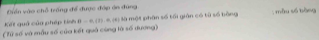 Điển vào chỗ trống để được đáp án đúng. 
Kết quả của phép tính B=0,(2),0,(6) là một phân số tối giản có tử số bằng ; mẫu số bàng 
(Tứ số và mẫu số của kết quả cùng là số dương)