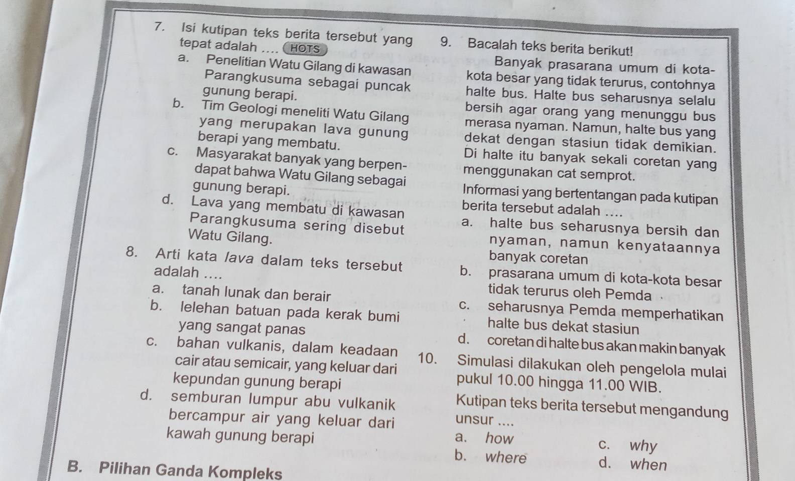 Isi kutipan teks berita tersebut yang 9. Bacalah teks berita berikut!
tepat adalah ....  HOTS
Banyak prasarana umum di kota-
a. Penelitian Watu Gilang di kawasan kota besar yang tidak terurus, contohnya
Parangkusuma sebagai puncak halte bus. Halte bus seharusnya selalu
gunung berapi.
bersih agar orang yang menunggu bus
b. Tim Geologi meneliti Watu Gilang merasa nyaman. Namun, halte bus yang
yang merupakan lava gunung dekat dengan stasiun tidak demikian.
berapi yang membatu. Di halte itu banyak sekali coretan yang
c. Masyarakat banyak yang berpen- menggunakan cat semprot.
dapat bahwa Watu Gilang sebagai
gunung berapi.
Informasi yang bertentangan pada kutipan
d. Lava yang membatu di kawasan
berita tersebut adalah ....
Parangkusuma sering disebut
a. halte bus seharusnya bersih dan
Watu Gilang.
nyaman, namun kenyataannya
banyak coretan
8. Arti kata lava dalam teks tersebut b. prasarana umum di kota-kota besar
adalah ....
tidak terurus oleh Pemda
a. tanah lunak dan berair c. seharusnya Pemda memperhatikan
b. lelehan batuan pada kerak bumi halte bus dekat stasiun
yang sangat panas d. coretan di halte bus akan makin banyak
c. bahan vulkanis, dalam keadaan 10. Simulasi dilakukan oleh pengelola mulai
cair atau semicair, yang keluar dari
kepundan gunung berapi
pukul 10.00 hingga 11.00 WIB.
d. semburan lumpur abu vulkanik
Kutipan teks berita tersebut mengandung
bercampur air yang keluar dari
unsur ....
kawah gunung berapi a. how c. why
b. where d. when
B. Pilihan Ganda Kompleks