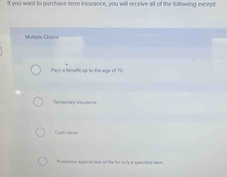 If you want to purchase term insurance, you will receive all of the following except
Multiple Choice
Pays a benefit up to the age of 70.
Temporary insurance
Cash value
Protection against loss of life for only a specified term