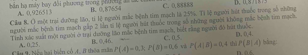 bắn hạ máy bay đồi phương trong phường an lác C. 0,88888
D. 0,871875
A. 0,926513 B. 0,87654
Câu 8. Ở một trại dưỡng lão, tỉ lệ người mắc bệnh tim mạch là 25%. Tỉ lệ người hút thuốc trong số những
người mắc bệnh tim mạch gấp 2 lần tỉ lệ người hút thuốc trong số những người không mắc bệnh tim mạch.
Tính xác suất một người ở trại dưỡng lão mắc bệnh tim mạch, biết rằng người đó hút thuốc.
A. 0, 25. B. 0, 46. C. 0, 5.
D. 0, 4.
Câu 9, Nếu hai biến cố A, B thỏa mãn P(A)=0,3; P(B)=0,6 và P(A|B)=0,4 thì P(B|A) bằng:
D. 0.6.