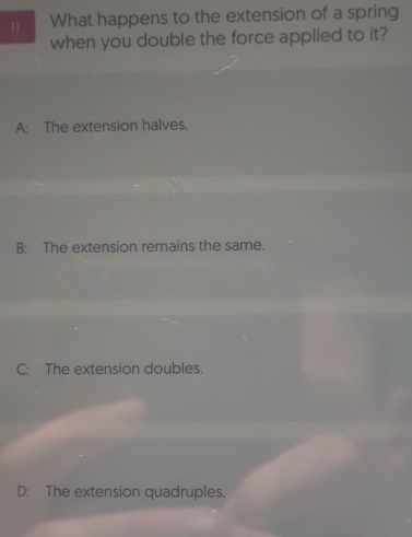 What happens to the extension of a spring
when you double the force applied to it?
A: The extension halves.
B: The extension remains the same.
C: The extension doubles.
D: The extension quadruples.