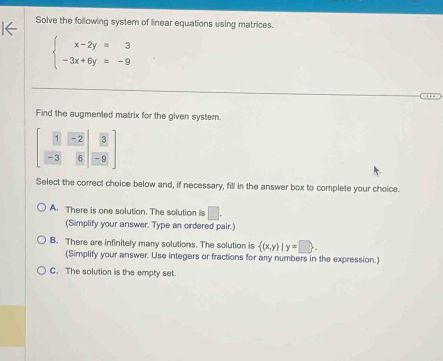 Solve the following system of linear equations using matrices.
beginarrayl x-2y=3 -3x+6y=-9endarray.
Find the augmented matrix for the given system.
[ 1/-3  (-2)/6 | 3/-9 ]
Select the correct choice below and, if necessary, fill in the answer box to complete your choice.
A. There is one solution. The solution is □. 
(Simplify your answer. Type an ordered pair.)
B. There are infinitely many solutions. The solution is  (x,y)|y=□ . 
(Simplify your answer. Use integers or fractions for any numbers in the expression.)
C. The solution is the empty set.