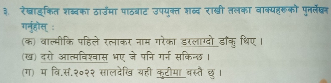 ३. रेखाइ्कित शब्दका ठाउमा पाठबाट उपयुक्त शब्द राखी तलका वाक्यहरूको पुनर्लेखन 
गर्नुहोस् ः 
(क) वाल्मीकि पहिले रत्नाकर नाम गरेका डरलाग्दो डाँकु थिए। 
(ख) दरो आत्मविश्वास भए जे पनि गर्न सकिन्छ। 
(ग) म वि.सं.२०२२ सालदेखि यही कुटीमा बस्तै छु।