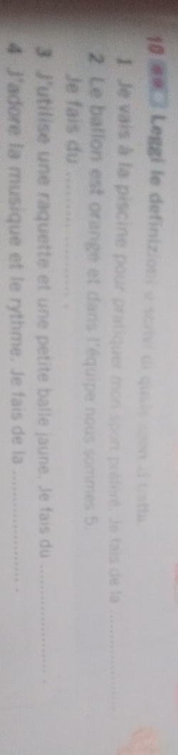 10 m / Leggi le definizioni e scrivi di quaie shon ai tistta. 
I Je vais à la piscine pour pratiquer mon sport préféré. Je fais de la_ 
2 Le ballon est orangé et dans l'équipe nous sommes 5. 
Je fais du_ 
3 J'utilise une raquette et une petite balle jaune. Je fais du _. 
4 J'adore la musique et le rythme. Je fais de la_