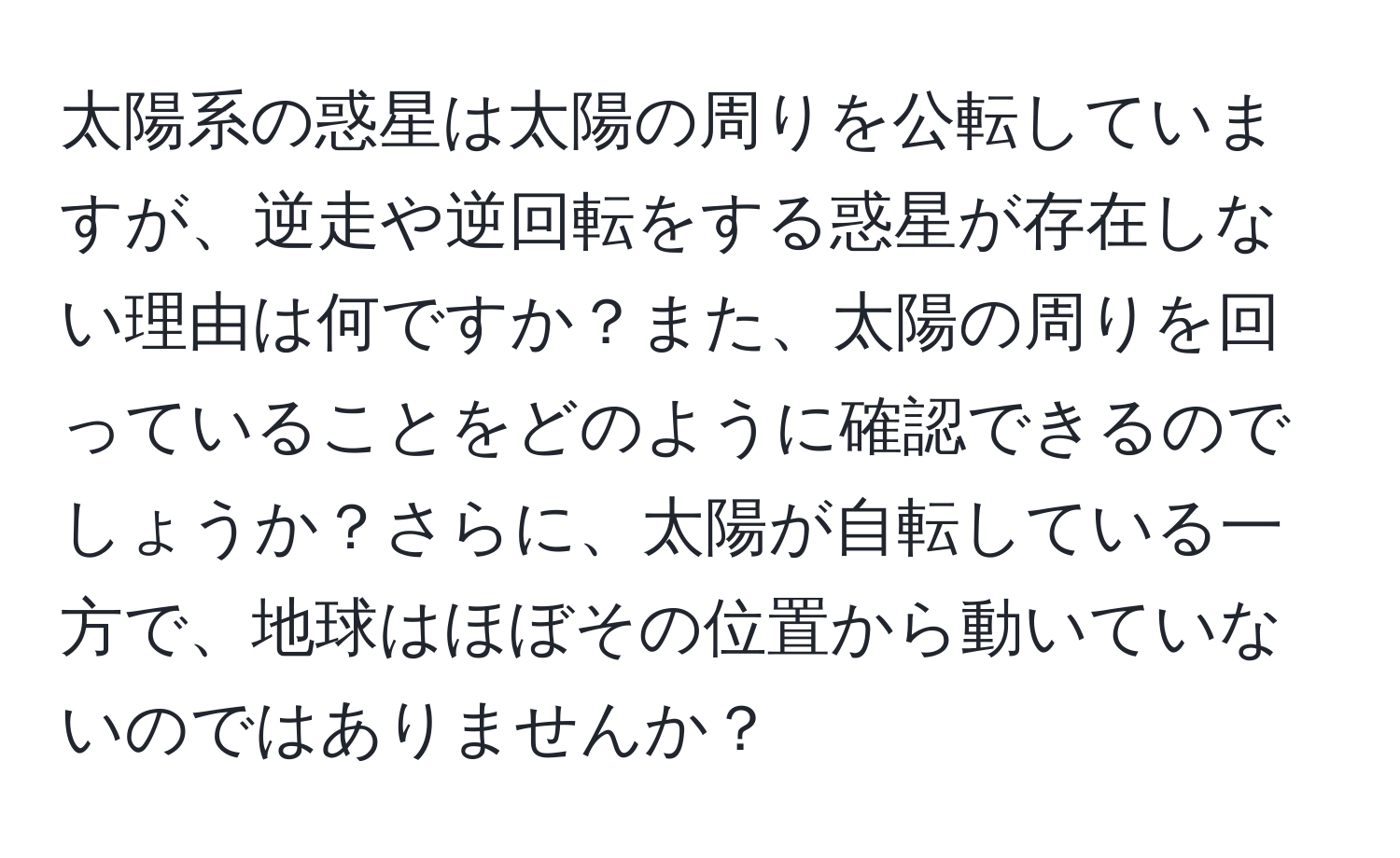 太陽系の惑星は太陽の周りを公転していますが、逆走や逆回転をする惑星が存在しない理由は何ですか？また、太陽の周りを回っていることをどのように確認できるのでしょうか？さらに、太陽が自転している一方で、地球はほぼその位置から動いていないのではありませんか？