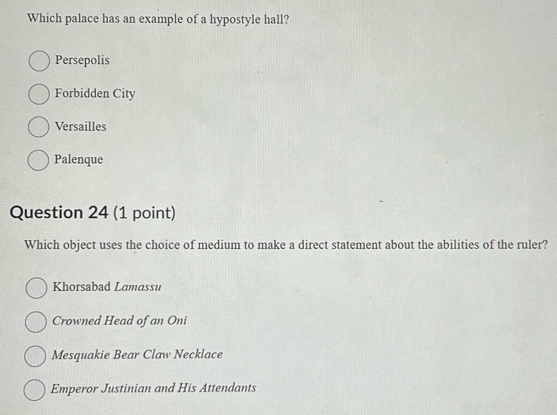 Which palace has an example of a hypostyle hall?
Persepolis
Forbidden City
Versailles
Palenque
Question 24 (1 point)
Which object uses the choice of medium to make a direct statement about the abilities of the ruler?
Khorsabad Lamassu
Crowned Head of an Oni
Mesquakie Bear Claw Necklace
Emperor Justinian and His Attendants