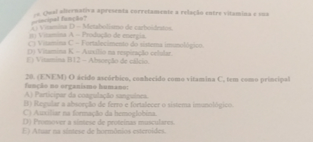 Qual alternativa apresenta corretamente a relação entre vitamina e sua
principal funçãe?
() Vitamina D - Metabolismo de carboidratos.
B) Vitamina A - Produção de energia.
C) Vitamina C - Fortalecimento do sistema imunológico.
D) Vitamina K - Auxílio na respiração celular.
E) Vitamina B12 - Absorção de cálcio.
20. (ENEM) O ácido ascórbico, conhecido como vitamina C, tem como principal
função no organismo humano:
A) Participar da coagulação sanguínea.
B) Regular a absorção de ferro e fortalecer o sistema imunológico.
C) Auxiliar na formação da hemoglobina.
D) Promover a síntese de proteínas musculares.
E) Atuar na síntese de hormônios esteroides.