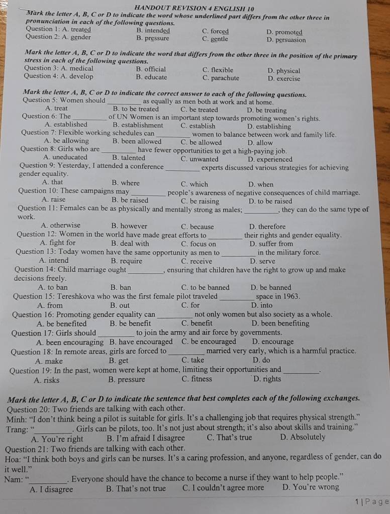 HANDOUT REVISION 4 ENGLISH 10
Mark the letter A, B, C or D to indicate the word whose underlined part differs from the other three in
pronunciation in each of the following questions.
Question 1: A. treated B. intended C. forced D. promoted
Question 2: A. gender B. pressure C. gentle D. persuasion
Mark the letter A, B, C or D to indicate the word that differs from the other three in the position of the primary
stress in each of the following questions.
Question 3: A. medical B. official C. flexible D. physical
Question 4: A. develop B. educate C. parachute D. exercise
Mark the letter A, B, C or D to indicate the correct answer to each of the following questions.
Question 5: Women should _as equally as men both at work and at home.
A. treat B. to be treated C. be treated D. be treating
Question 6: The_ of UN Women is an important step towards promoting women's rights.
A. established B. establishment C. establish D. establishing
Question 7: Flexible working schedules can_ women to balance between work and family life.
A. be allowing B. been allowed C. be allowed D. allow
Question 8: Girls who are _have fewer opportunities to get a high-paying job.
A. uneducated B. talented C. unwanted D. experienced
Question 9: Yesterday, I attended a conference _experts discussed various strategies for achieving
gender equality.
A. that B. where C. which D. when
Question 10: These campaigns may_ people's awareness of negative consequences of child marriage.
A. raise B. be raised C. be raising D. to be raised
Question 11: Females can be as physically and mentally strong as males;
work. _, they can do the same type of
A. otherwise B. however C. because D. therefore
Question 12: Women in the world have made great efforts to _their rights and gender equality.
A. fight for B. deal with C. focus on D. suffer from
Question 13: Today women have the same opportunity as men to _in the military force.
A. intend B. require C. receive D. serve
Question 14: Child marriage ought _, ensuring that children have the right to grow up and make
decisions freely.
A. to ban B. ban C. to be banned D. be banned
Question 15: Tereshkova who was the first female pilot traveled_ space in 1963.
A. from B. out C. for D. into
Question 16: Promoting gender equality can _not only women but also society as a whole.
A. be benefited B. be benefit C. benefit D. been benefiting
Question 17: Girls should _to join the army and air force by governments.
A. been encouraging B. have encouraged C. be encouraged D. encourage
Question 18: In remote areas, girls are forced to _married very early, which is a harmful practice.
A. make B. get C. take D. do
Question 19: In the past, women were kept at home, limiting their opportunities and _.
A. risks B. pressure C. fitness D. rights
Mark the letter A, B, C or D to indicate the sentence that best completes each of the following exchanges.
Question 20: Two friends are talking with each other.
Minh: “I don’t think being a pilot is suitable for girls. It’s a challenging job that requires physical strength.”
Trang: “_ . Girls can be pilots, too. It’s not just about strength; it’s also about skills and training.”
A. You’re right B. I’m afraid I disagree C. That’s true D. Absolutely
Question 21: Two friends are talking with each other.
Hoa: “I think both boys and girls can be nurses. It’s a caring profession, and anyone, regardless of gender, can do
it well.”
_
Nam: “ . Everyone should have the chance to become a nurse if they want to help people.”
A. I disagree B. That’s not true C. I couldn’t agree more D. You're wrong
1|Page