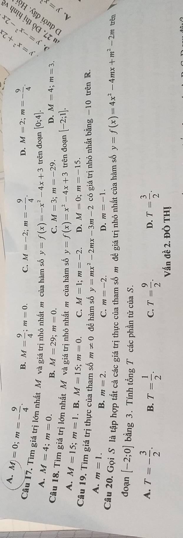 A. M)=0; m=- 9/4 .
B. M= 9/4 ; m=0. C. M=-2; m=- 9/4 . M=2; m=- 9/4 . 
D.
∴ −2x
Câu 17. Tìm giá trị lớn nhất Mô và giá trị nhỏ nhất m của hàm số y=f(x)=-x^2-4x+3 trên đoạn [0;4]. 
~
A. M=4; m=0.
B. M=29; m=0. C. M=3; m=-29.
D. M=4; m=3. 
Câu 18. Tìm giá trị lớn nhất Mô và giá trị nhỏ nhất m của hàm số y=f(x)=x^2-4x+3 trên đoạn [-2;1]. 
A
A. M=15; m=1. B. M=15; m=0. C. M=1; m=-2. D. M=0; m=-15. 
Câu 19. Tìm giá trị thực của tham số m!= 0 để hàm số y=mx^2-2mx-3m-2 có giá trị nhỏ nhất bằng −10 trên R.
A. m=1.
B. m=2. C. m=-2. D. m=-1. 
Câu 20. Gọi S là tập hợp tất cả các giá trị thực của tham số m đề giá trị nhỏ nhất của hàm số y=f(x)=4x^2-4mx+m^2-2m trên
đoạn [-2;0] bằng 3. Tính tổng T các phần tử của S.
A. T=- 3/2 . T= 3/2 .
B. T= 1/2 . T= 9/2 . 
C.
D.
Vấn đề 2. ĐÔ THị