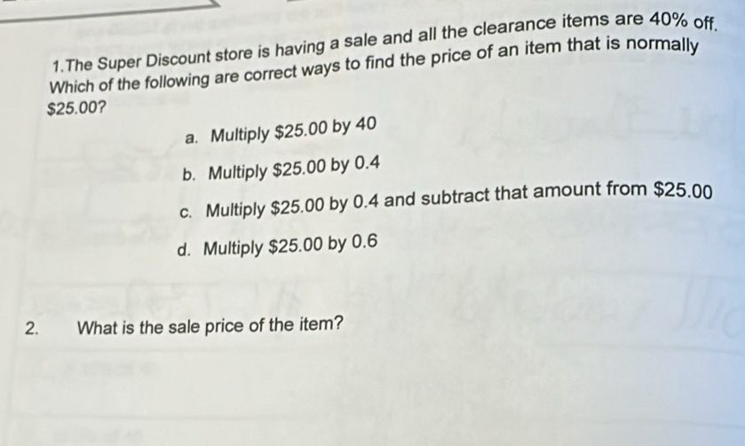 The Super Discount store is having a sale and all the clearance items are 40% off.
Which of the following are correct ways to find the price of an item that is normally
$25.00?
a. Multiply $25.00 by 40
b. Multiply $25.00 by 0.4
c. Multiply $25.00 by 0.4 and subtract that amount from $25.00
d. Multiply $25.00 by 0.6
2. What is the sale price of the item?