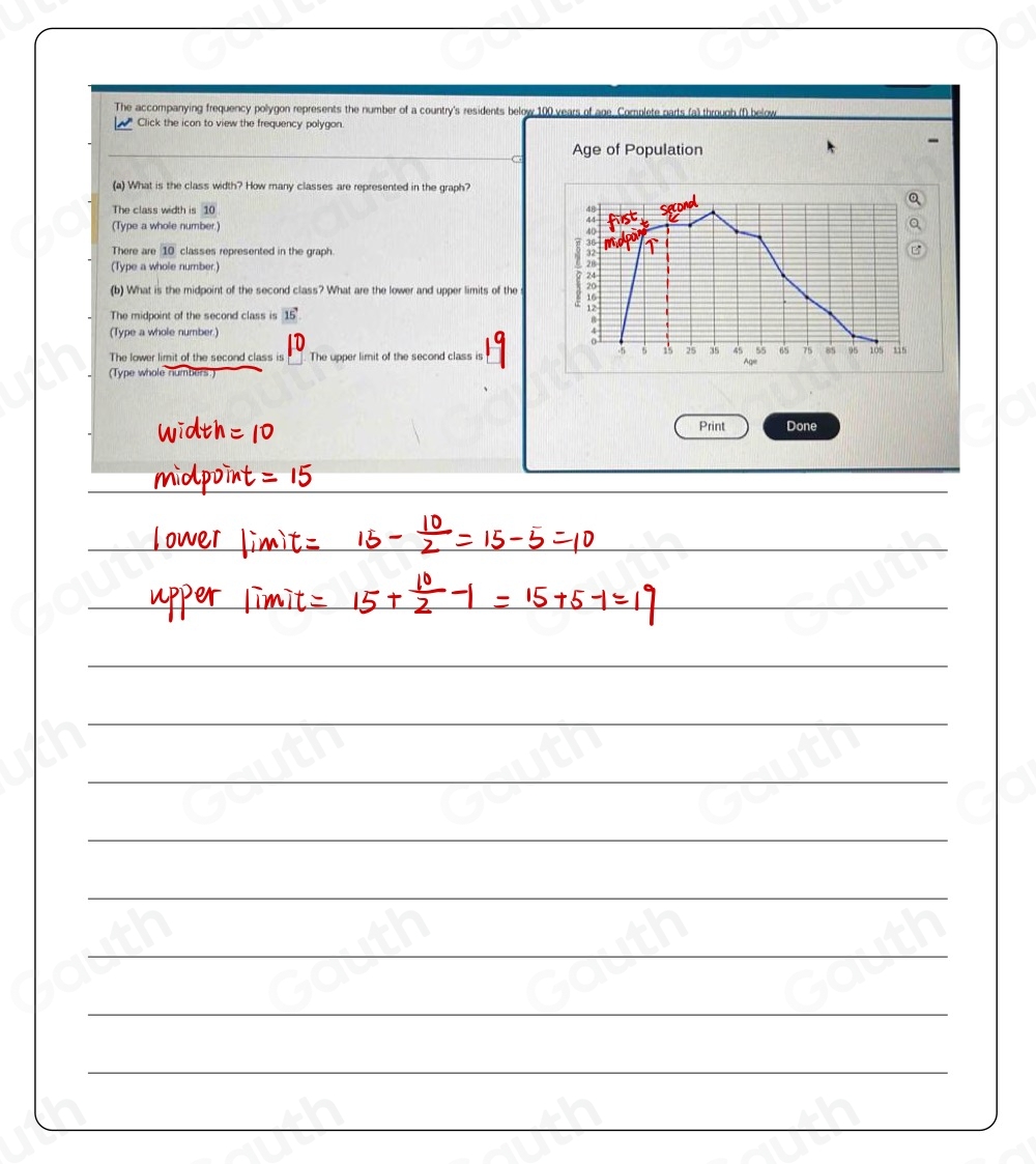 The accompanying frequency polygon represents the number of a country's residents below 100 years of age. Complete parts (a) through (f) below 
* Click the icon to view the frequency polygon. 
Age of Population 
(a) What is the class width? How many classes are represented in the graph? 
The class width is 10
(Type a whole number.) 
There are 10 classes represented in the graph. 
(Type a whole number.) 
(b) What is the midpoint of the second class? What are the lower and upper limits of the 
The midpoint of the second class is 15'
(Type a whole number.) 
The lower limit of the second class is The upper limit of the second class is 
(Type whole numbers) 
Print Done