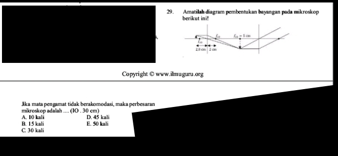 Amatilah diagram pembentukan bayangan pada mikroskop
berikut ini!
a f_ck=5cm
2,8 cm 2 cm
Copyright ©www.ilmuguru.org
Jika mata pengamat tidak berakomodasi, maka perbesaran
mikroskop adalah .... (IO . 30 cm)
A. 10 kali D. 45 kali
B. 15 kali E. 50 kali
C 30 kali