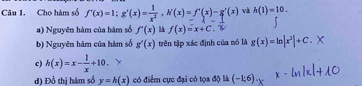 Cho hàm số f'(x)=1; g'(x)=☆, h'(x)=f'(x)-g'(x) và h(1)=10. 
a) Nguyên hàm của hàm số f'(x) là f(x)=x+C. 
b) Nguyên hàm của hàm số g'(x) trên tập xác định của nó là g(x)=ln |x^2|+C. 
c) h(x)=x- 1/x +10. 
d) Đồ thị hàm số y=h(x) có điểm cực đại có tọa độ là (-1;6).