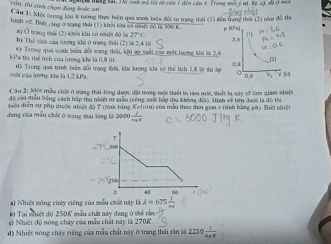 nghiệm dụng sai. Thi sinh trá lời từ câu 1 đến câu 4. Trong mỗi ý a), b), c), d) ở mối
câu, thí sinh chọn đúng hoặc sai.
Cầu 1: Một lượng khi lí tưởng thực hiện quá trình biến đổi từ trang thái (1) đến trang thái (2) như đồ thị
hình về. Biết rằng ở trạng thái (1) khối khí có nhiệt độ là 300 K.
a) Ở trạng thái (2) khổi khí có nhiệt độ la 27°C.
b) Thể tích của lượng khí ở trang thái (2) là 2,4 lit
c) Trong quá trình biến đổi trang thái, khi áp suất của một lượng khí là 2,4
kPa thị thể tích của lượng khí là 0,8 lít. 
d) Trong quá trình biển đổi trạng thái, khi lượng khi có thể tích 1,8 lít thì áp
suất của lượng khí là 1,2 kPa. 
Cần 2: Một mẫu chất ở trạng thái lóng được đặt trong một thiết bị làm mát, thiết bị này sẽ làm giảm nhiệt
độ của mẫu bằng cách hấp thụ nhiệt từ mẫu (công suất háp thụ không đổi). Hình vẽ bên dưới là đô thị
biểu diễn sự phụ thuộc nhiệt độ T (tính băng Kelvin) của mẫu theo thời gian z (tính bằng ph) Biết nhiệt
đung của mẫu chất ở trạng thái lỏng là 3000 J/kg.K .
a) Nhiệt nóng chảy riêng của mẫu chất này là lambda =675 J/kg 
b) Tại nhiệt độ 250K mẫu chất này đang ở thể răn.
c) Nhiệt độ nóng chảy của mẫu chất này là 270K.
d) Nhiệt nóng chảy riêng của mẫu chất này ở trạng thái răn là 2250 J/kgK .