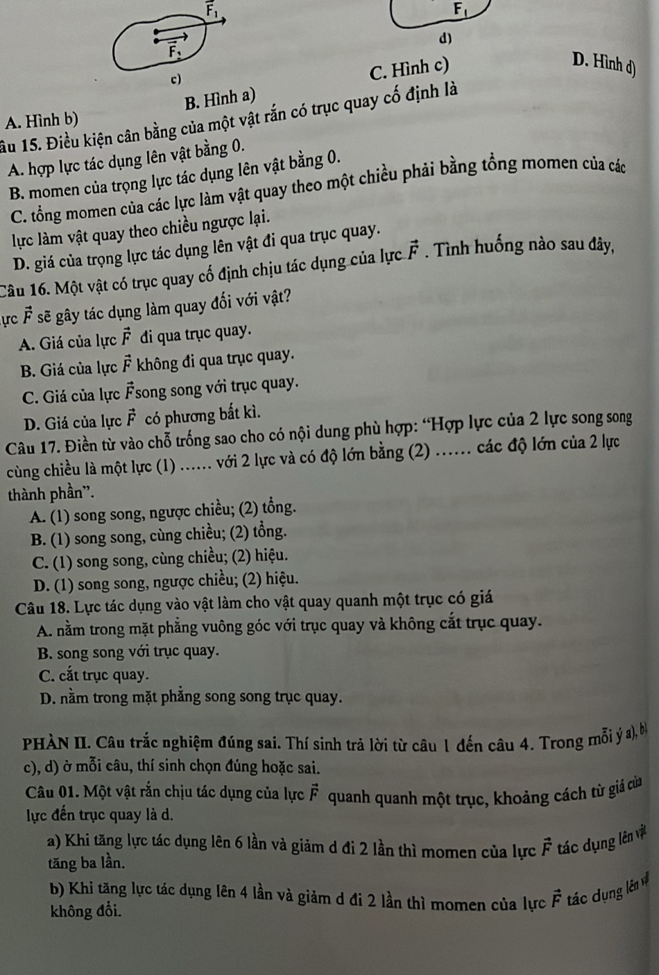 vector F_1
F_1
d)
vector F_1
c)
C. Hình c)
D. Hình d)
B. Hình a)
âu 15. Điều kiện cân bằng của một vật rắn có trục quay cố định là
A. Hình b)
A. hợp lực tác dụng lên vật bằng 0.
B. momen của trọng lực tác dụng lên vật bằng 0.
C. tổng momen của các lực làm vật quay theo một chiều phải bằng tổng momen của các
lực làm vật quay theo chiều ngược lại.
D. giá của trọng lực tác dụng lên vật đi qua trục quay.
Câu 16. Một vật có trục quay cố định chịu tác dụng của lực vector F. Tình huống nào sau đây,
ự vector F sẽ gây tác dụng làm quay đối với vật?
A. Giá của lực vector F đi qua trục quay.
B. Giá của lực vector F không đi qua trục quay.
C. Giá của lực vector F song song với trục quay.
D. Giá của lực vector F có phương bắt kì.
Câu 17. Điền từ vào chỗ trống sao cho có nội dung phù hợp: “Hợp lực của 2 lực song song
cùng chiều là một lực (1) ...... với 2 lực và có độ lớn bằng (2) ...... các độ lớn của 2 lực
thành phần".
A. (1) song song, ngược chiều; (2) tổng.
B. (1) song song, cùng chiều; (2) tổng.
C. (1) song song, cùng chiều; (2) hiệu.
D. (1) song song, ngược chiều; (2) hiệu.
Câu 18. Lực tác dụng vào vật làm cho vật quay quanh một trục có giá
A. nằm trong mặt phẳng vuông góc với trục quay và không cắt trục quay.
B. song song với trục quay.
C. cắt trục quay.
D. nằm trong mặt phẳng song song trục quay.
PHÀN II. Câu trắc nghiệm đúng sai. Thí sinh trả lời từ câu 1 đến câu 4. Trong mỗi yý a), bì
c), d) ở mỗi câu, thí sinh chọn đúng hoặc sai.
Câu 01. Một vật rắn chịu tác dụng của lực vector F
lực đến trục quay là d. quanh quanh một trục, khoảng cách từ giá của
a) Khi tăng lực tác dụng lên 6 lần và giảm d đi 2 lần thì momen của lực vector F tác dụng lên vật
tăng ba lần.
b) Khi tăng lực tác dụng lên 4 lần và giảm d đi 2 lần thì momen của lực vector F tác dụng lên v
không đổi.